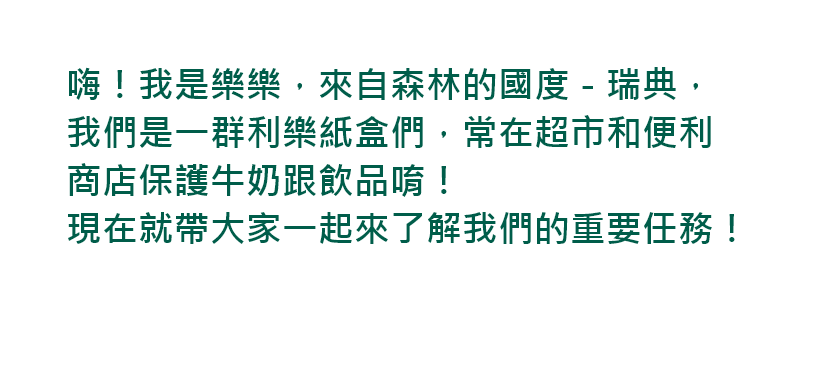 嗨！我是樂樂，來自森林的國度－瑞典，我們是一群利樂紙盒們，常在超市和便利商店保護牛奶跟飲品唷！現在就帶大家一起來了解我們的重要任務！